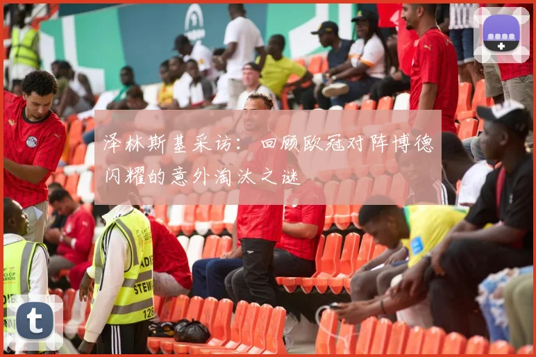 泽林斯基采访:回顾欧冠对阵博德闪耀的意外淘汰之谜