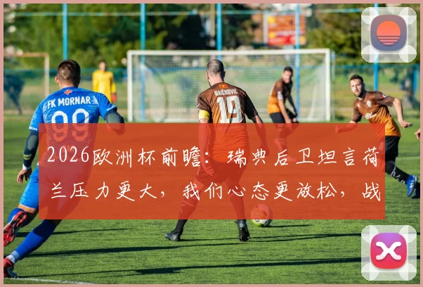 2026欧洲杯前瞻:瑞典后卫坦言荷兰压力更大,我们心态更放松,战术分析及阵容预测