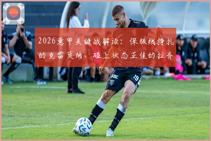 2026意甲关键战解读:保级线挣扎的克雷莫纳,碰上状态正佳的拉齐奥,本场看点与形势全剖析
