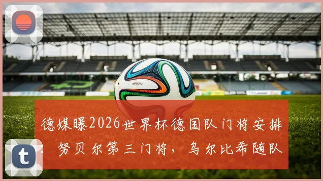德媒曝2026世界杯德国队门将安排:努贝尔第三门将,乌尔比希随队陪练,门将竞争格局详解