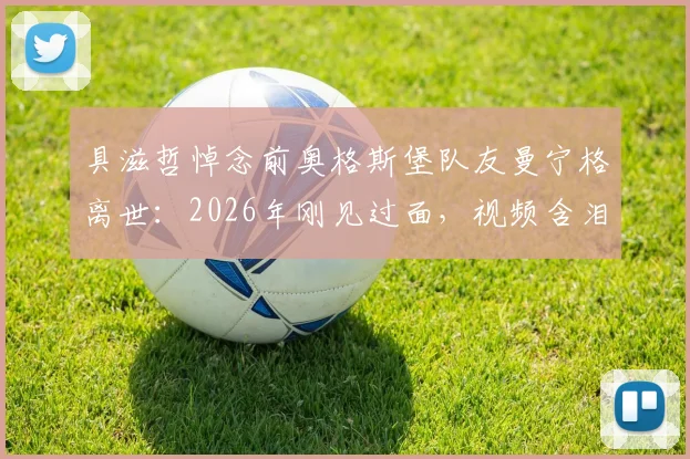 具滋哲悼念前奥格斯堡队友曼宁格离世：2026年刚见过面，视频含泪追忆往昔，前奥地利国门去世原因引关注