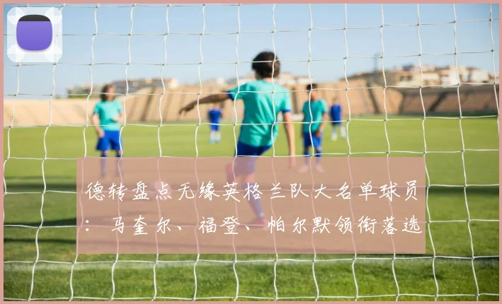 德转盘点无缘英格兰队大名单球员:马奎尔、福登、帕尔默领衔落选最佳阵,谁最可惜?