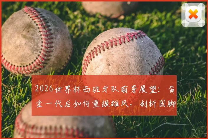 2026世界杯西班牙队前景展望：黄金一代后如何重振雄风，剖析国脚“如履薄冰”备战心态与战术转型