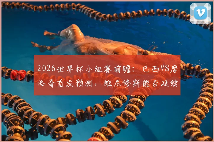 2026世界杯小组赛前瞻：巴西VS摩洛哥首发预测，维尼修斯能否延续进球状态？萨伊瓦里关键角色解析