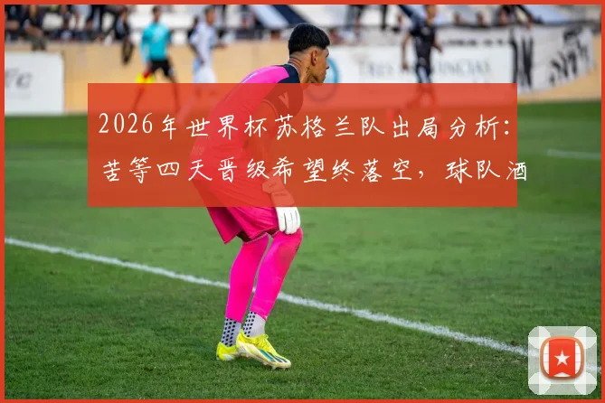 2026年世界杯苏格兰队出局分析：苦等四天晋级希望终落空，球队酒店外垂头丧气画面引热议