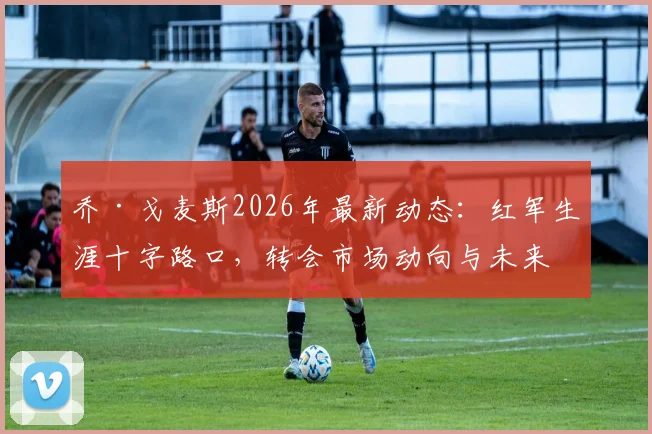 乔·戈麦斯2026年最新动态：红军生涯十字路口，转会市场动向与未来可能性深度剖析