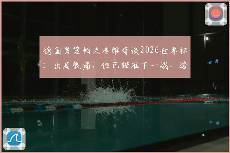 德国男篮帕夫洛维奇谈2026世界杯：出局很痛，但已瞄准下一战，透露未来计划