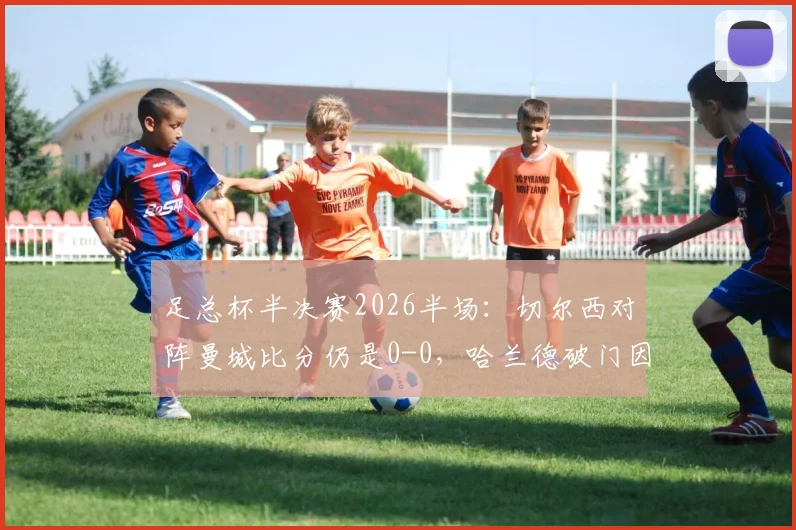 足总杯半决赛2026半场:切尔西对阵曼城比分仍是0-0,哈兰德破门因越位被吹引发热议