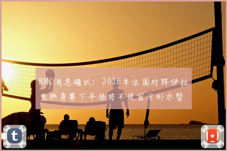 RMC消息确认:2026年法国对阵伊拉克热身赛下半场将不设官方补水暂停,背后有何考量?