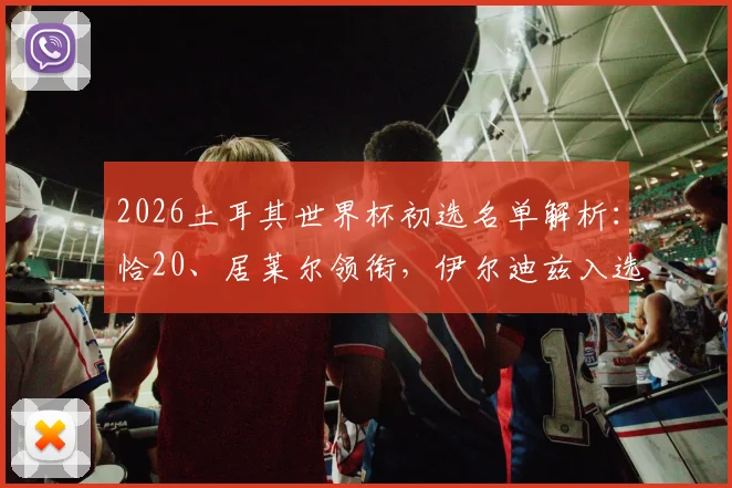 2026土耳其世界杯初选名单解析：恰20、居莱尔领衔，伊尔迪兹入选预示球队新生代崛起