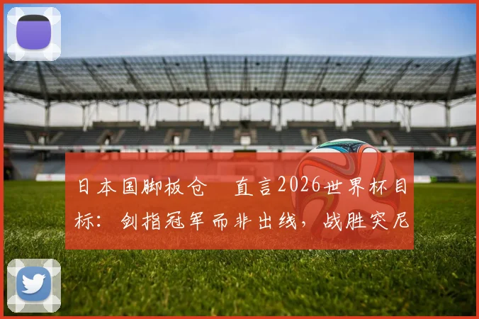 日本国脚板仓滉直言2026世界杯目标:剑指冠军而非出线,战胜突尼斯不足自满