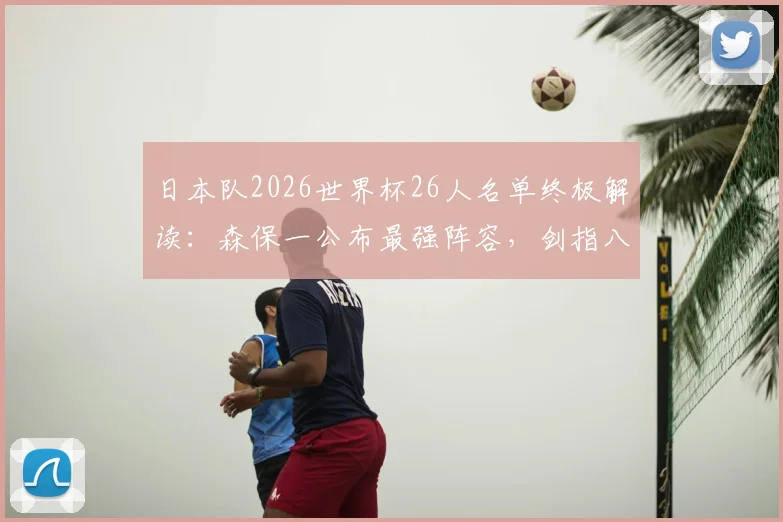 日本队2026世界杯26人名单终极解读:森保一公布最强阵容,剑指八强以上目标,战术打法与前景深度剖析