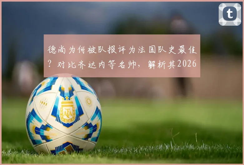 德尚为何被队报评为法国队史最佳？对比齐达内等名帅，解析其2026世界杯卫冕之路