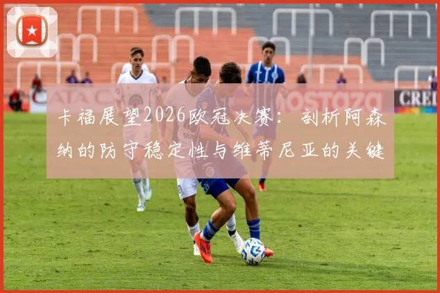 卡福展望2026欧冠决赛：剖析阿森纳的防守稳定性与维蒂尼亚的关键角色