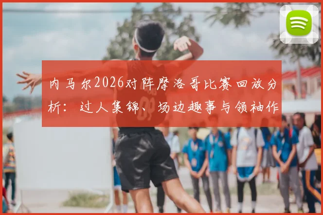 内马尔2026对阵摩洛哥比赛回放分析:过人集锦、场边趣事与领袖作用全记录