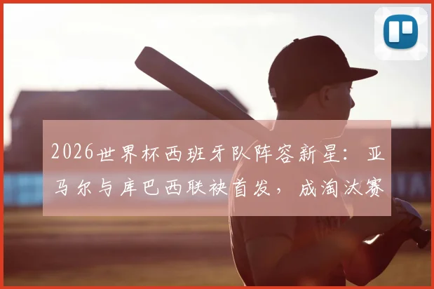 2026世界杯西班牙队阵容新星：亚马尔与库巴西联袂首发，成淘汰赛第二次两名U20球员同场历史