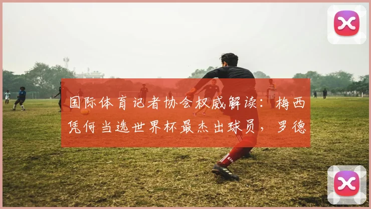 国际体育记者协会权威解读:梅西凭何当选世界杯最杰出球员,罗德里第六名引热议,附2026年球星潜力分析