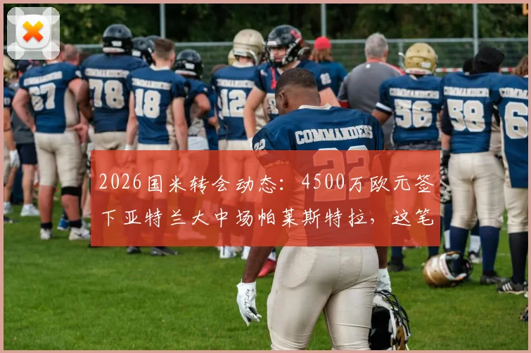 2026国米转会动态:4500万欧元签下亚特兰大中场帕莱斯特拉,这笔交易到底值不值?