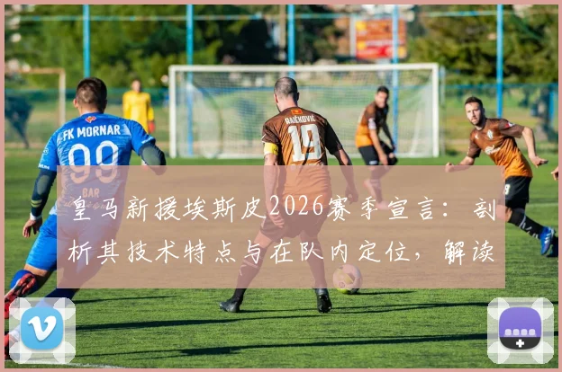 皇马新援埃斯皮2026赛季宣言：剖析其技术特点与在队内定位，解读安切洛蒂的信任从何而来