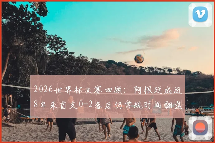 2026世界杯决赛回顾：阿根廷成近8年来首支0-2落后仍常规时间翻盘球队，盘点世界杯历史惊天逆转与决胜关键因素