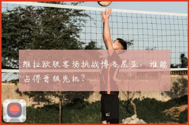 维拉欧联客场挑战博洛尼亚，谁能占得晋级先机？