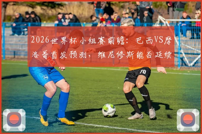 2026世界杯小组赛前瞻:巴西VS摩洛哥首发预测,维尼修斯能否延续进球状态?萨伊瓦里关键角色解析