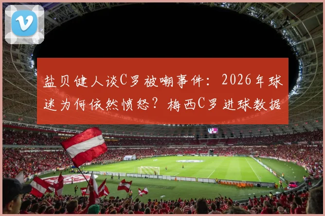 盐贝健人谈C罗被嘲事件：2026年球迷为何依然愤怒？梅西C罗进球数据深度对比解读