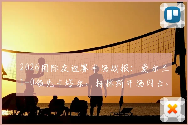 2026国际友谊赛半场战报：爱尔兰1-0领先卡塔尔，柯林斯开场闪击，莫兰染红离场引争议