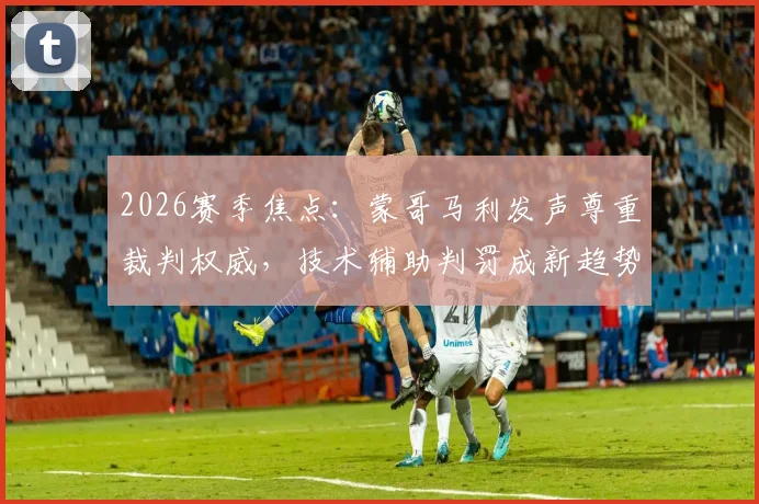 2026赛季焦点:蒙哥马利发声尊重裁判权威,技术辅助判罚成新趋势,争议如何收场?