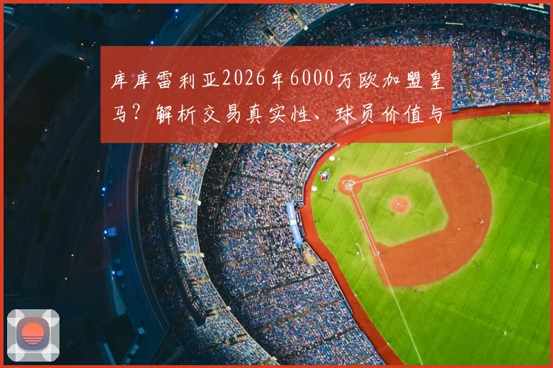 库库雷利亚2026年6000万欧加盟皇马?解析交易真实性、球员价值与战术位置影响