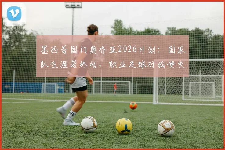 墨西哥国门奥乔亚2026计划：国家队生涯若终结，职业足球对我便失去意义，未来何去何从？