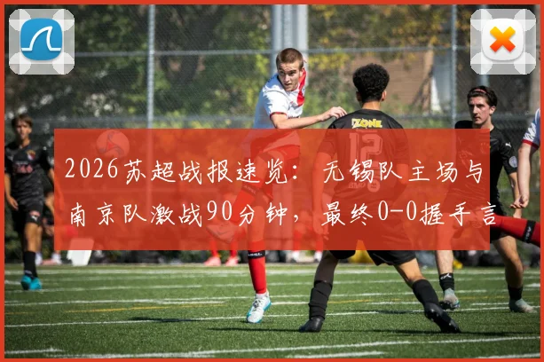 2026苏超战报速览：无锡队主场与南京队激战90分钟，最终0-0握手言和，积分榜格局微妙