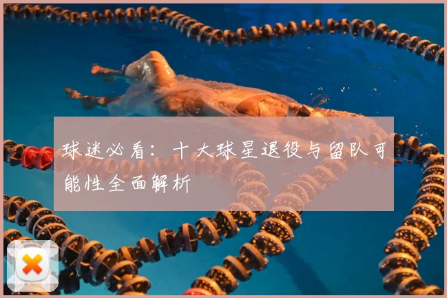 球迷必看:十大球星退役与留队可能性全面解析