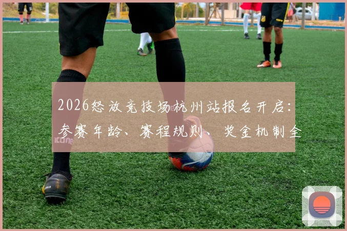 2026怒放竞技场杭州站报名开启:参赛年龄、赛程规则、奖金机制全解析,附官方报名通道指南