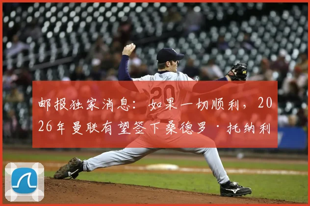 邮报独家消息:如果一切顺利,2026年曼联有望签下桑德罗·托纳利,转会关键点深度解析