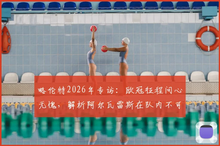 略伦特2026年专访：欧冠征程问心无愧，解析阿尔瓦雷斯在队内不可或缺的战术作用