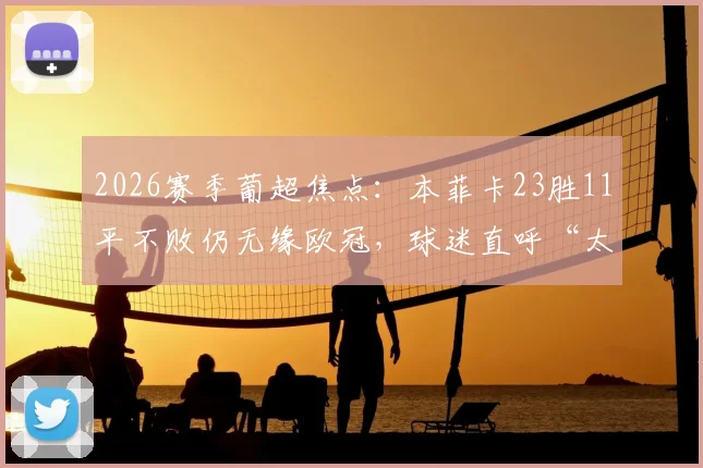 2026赛季葡超焦点：本菲卡23胜11平不败仍无缘欧冠，球迷直呼“太难了”，详解背后的联赛格局与积分规则