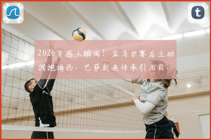2026年感人瞬间！亚马尔赛后主动拥抱梅西，巴萨新老传承引泪目，球迷直拍镜头下温情互动全记录