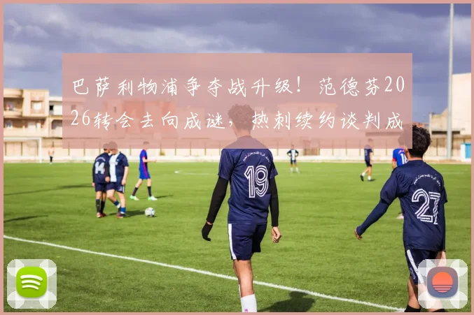 巴萨利物浦争夺战升级!范德芬2026转会去向成谜,热刺续约谈判成关键,最新动态解析