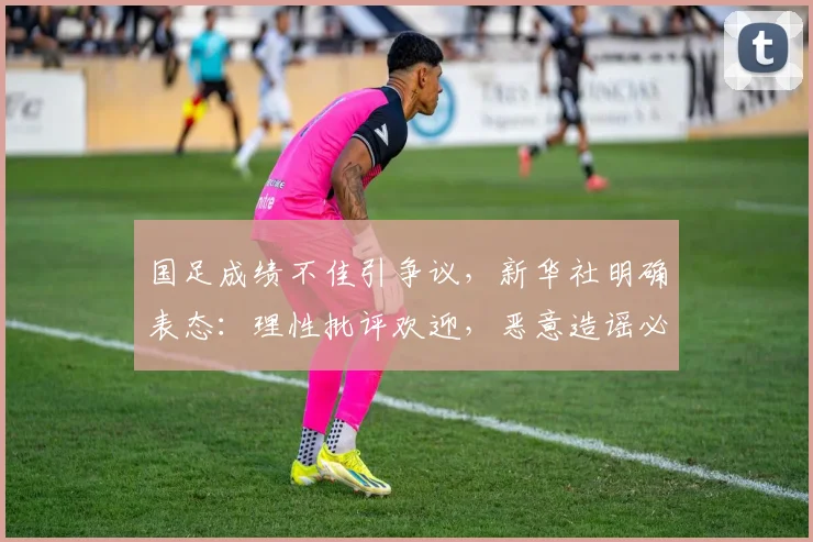 国足成绩不佳引争议，新华社明确表态：理性批评欢迎，恶意造谣必须抵制，2026年我们该如何看待？