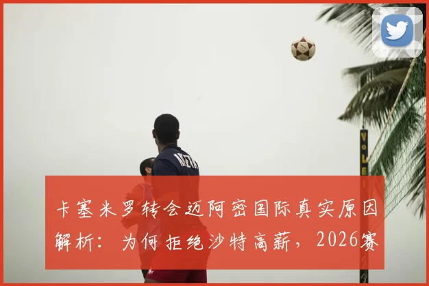卡塞米罗转会迈阿密国际真实原因解析:为何拒绝沙特高薪,2026赛季他将扮演何种角色