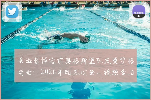 具滋哲悼念前奥格斯堡队友曼宁格离世：2026年刚见过面，视频含泪追忆往昔，前奥地利国门去世原因引关注