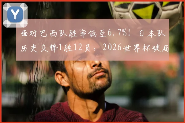 面对巴西队胜率低至6.7%!日本队历史交锋1胜12负,2026世界杯破局之路何在?