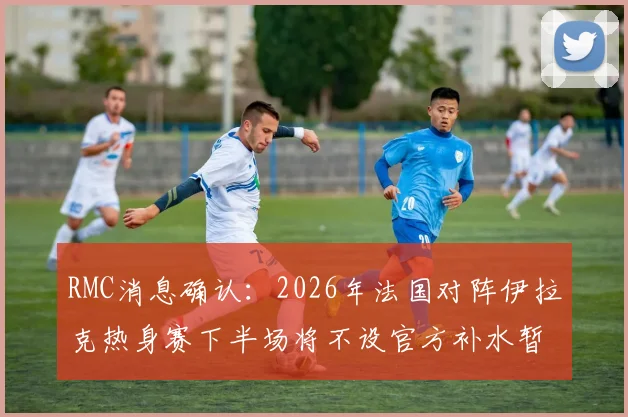RMC消息确认：2026年法国对阵伊拉克热身赛下半场将不设官方补水暂停，背后有何考量？