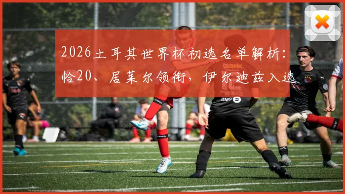 2026土耳其世界杯初选名单解析:恰20、居莱尔领衔,伊尔迪兹入选预示球队新生代崛起