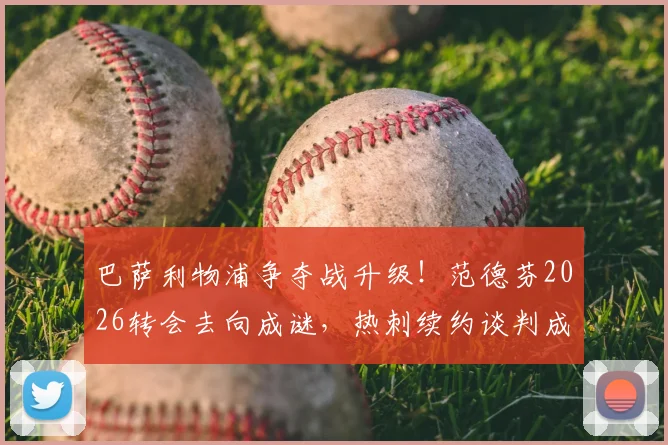 巴萨利物浦争夺战升级！范德芬2026转会去向成谜，热刺续约谈判成关键，最新动态解析