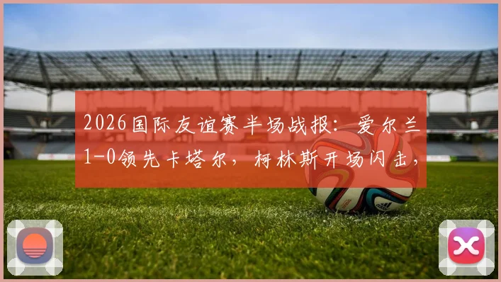 2026国际友谊赛半场战报:爱尔兰1-0领先卡塔尔,柯林斯开场闪击,莫兰染红离场引争议
