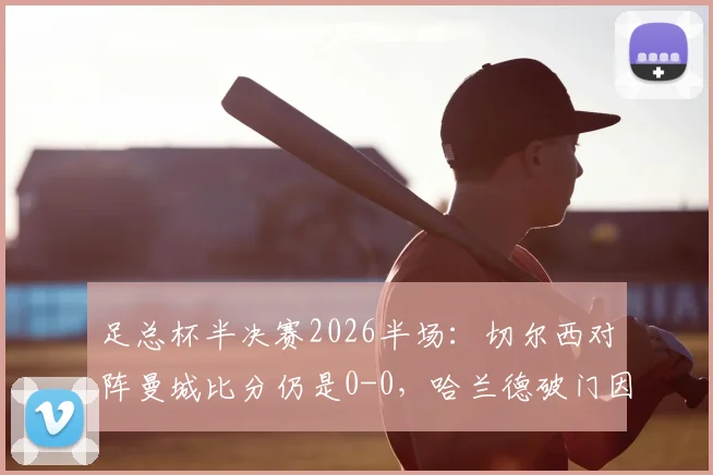 足总杯半决赛2026半场：切尔西对阵曼城比分仍是0-0，哈兰德破门因越位被吹引发热议