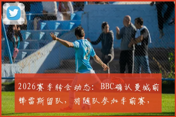 2026赛季转会动态：BBC确认曼城前锋雷斯留队，将随队参加季前赛，巴萨兴趣传闻遭否认