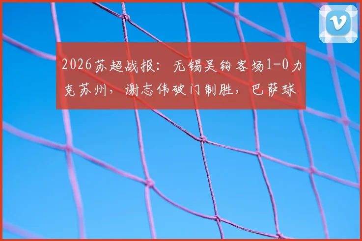 2026苏超战报：无锡吴钩客场1-0力克苏州，谢志伟破门制胜，巴萨球星佩德里现场助阵开球
